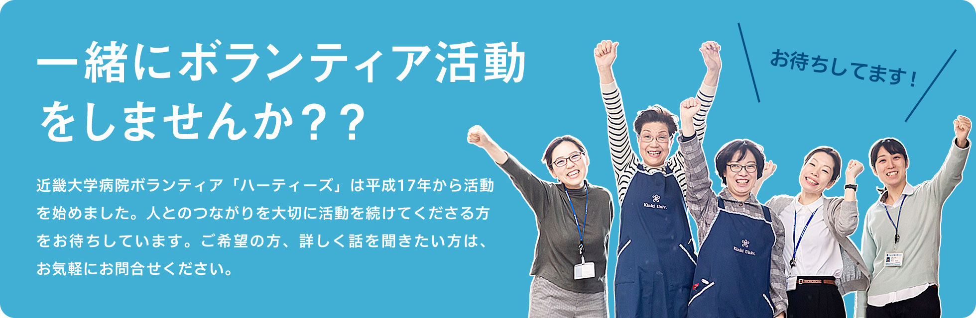 一緒にボランティア活動をしませんか??近畿大学病院ボランティア「ハーティーズ」は平成17年から活動を始めました。人とのつながりを大切に活動を続けてくださる方をお待ちしています。ご希望の方、詳しく話を聞きたい方は、お気軽にお問合せください。